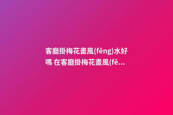 客廳掛梅花畫風(fēng)水好嗎 在客廳掛梅花畫風(fēng)水好不好